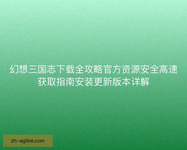 幻想三国志下载全攻略官方资源安全高速获取指南安装更新版本详解