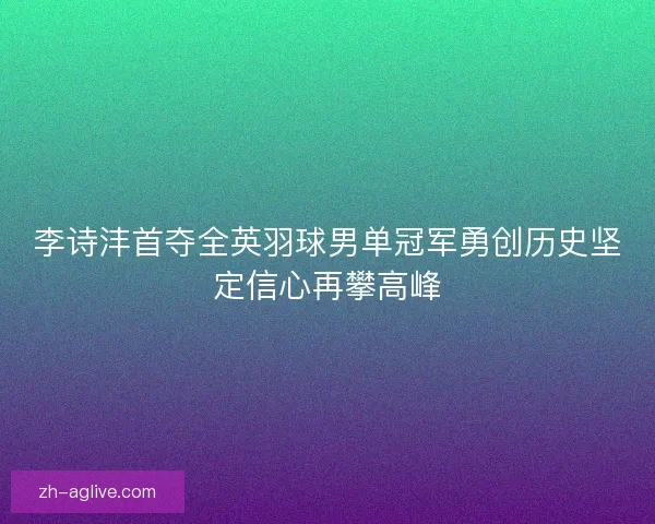 李诗沣首夺全英羽球男单冠军勇创历史坚定信心再攀高峰