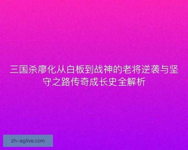 三国杀廖化从白板到战神的老将逆袭与坚守之路传奇成长史全解析