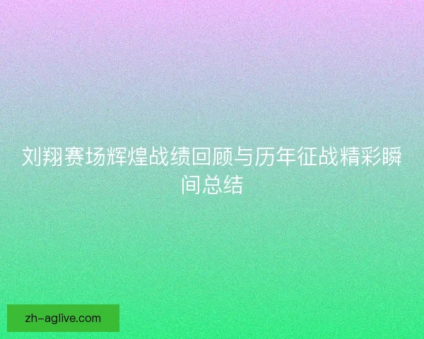 刘翔赛场辉煌战绩回顾与历年征战精彩瞬间总结